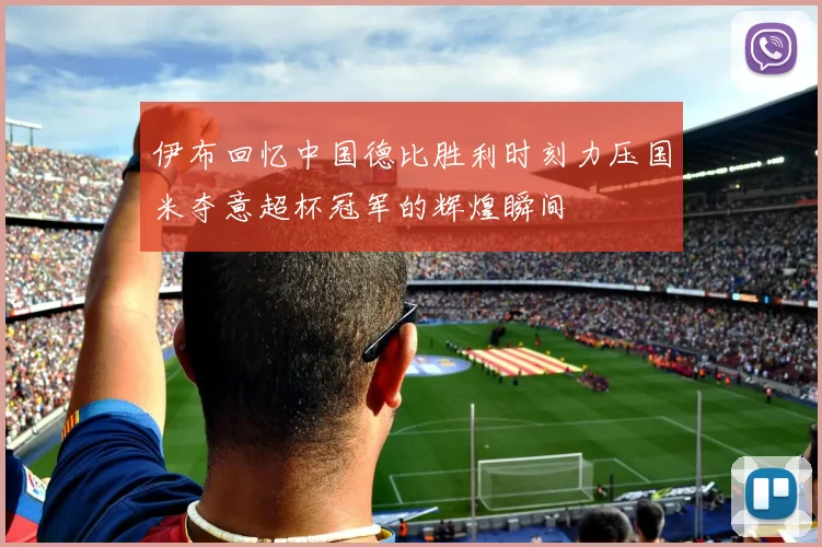 伊布回忆中国德比胜利时刻力压国米夺意超杯冠军的辉煌瞬间