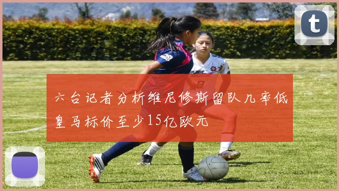 六台记者分析维尼修斯留队几率低皇马标价至少15亿欧元
