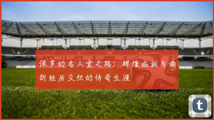 保罗的名人堂之路：辉煌成就与曲折经历交织的传奇生涯