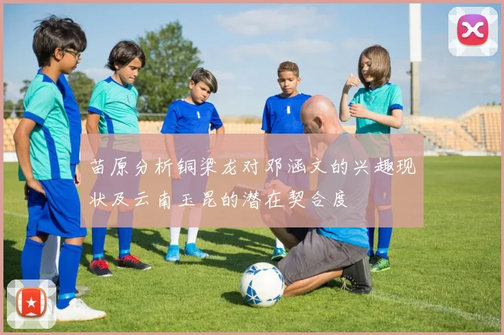 苗原分析铜梁龙对邓涵文的兴趣现状及云南玉昆的潜在契合度