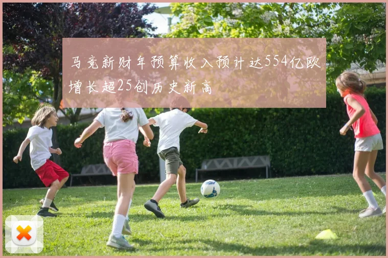 马竞新财年预算收入预计达554亿欧增长超25创历史新高