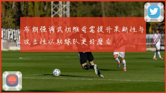 布朗强调武切维奇需提升果断性与攻击性以助球队更好磨合
