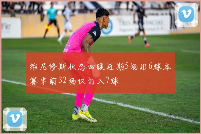 维尼修斯状态回暖近期5场进6球本赛季前32场仅打入7球