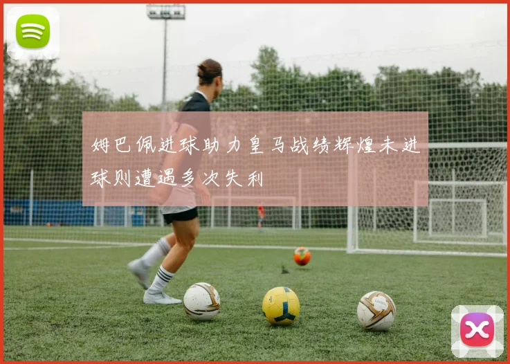 姆巴佩进球助力皇马战绩辉煌未进球则遭遇多次失利