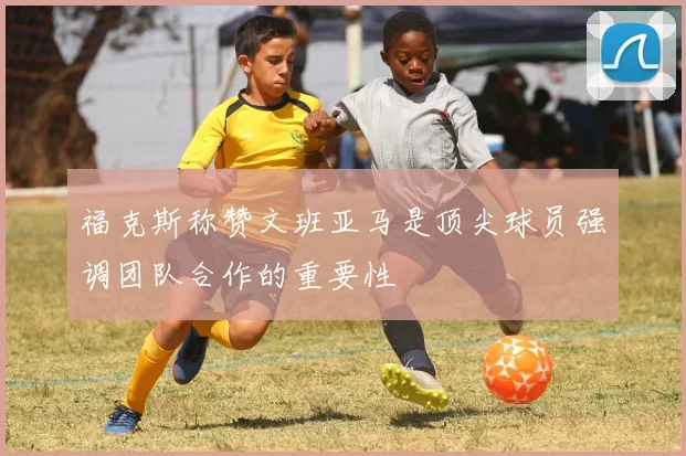 福克斯称赞文班亚马是顶尖球员强调团队合作的重要性