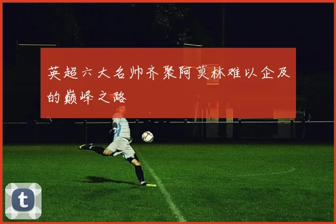 英超六大名帅齐聚阿莫林难以企及的巅峰之路