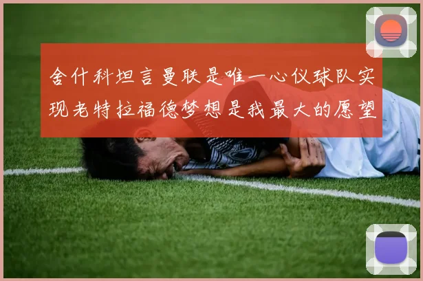 舍什科坦言曼联是唯一心仪球队实现老特拉福德梦想是我最大的愿望