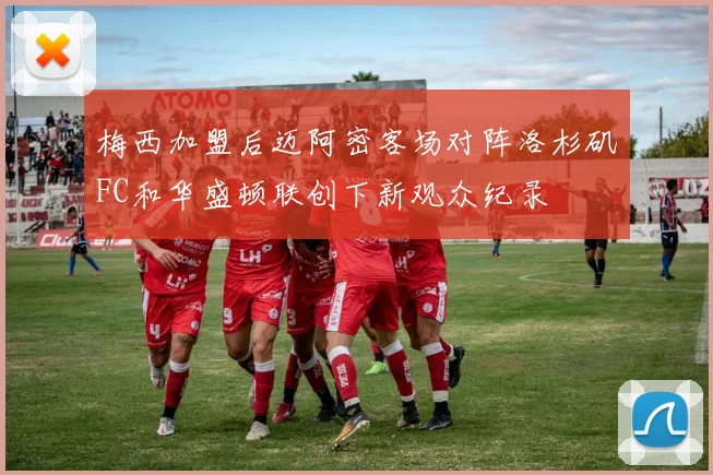 梅西加盟后迈阿密客场对阵洛杉矶FC和华盛顿联创下新观众纪录