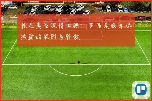 扎尼奥洛深情回顾：罗马是我永远热爱的家园与骄傲