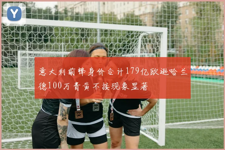 意大利前锋身价合计179亿欧逊哈兰德100万青黄不接现象显著