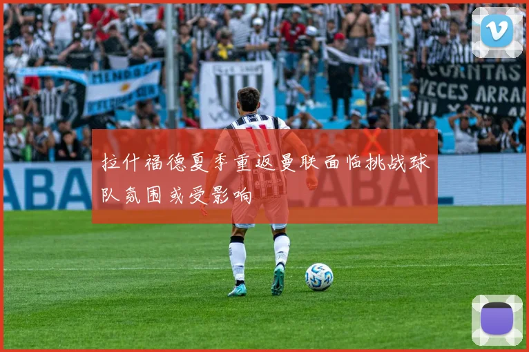 拉什福德夏季重返曼联面临挑战球队氛围或受影响