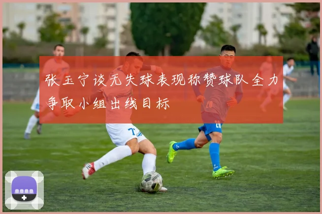 张玉宁谈无失球表现称赞球队全力争取小组出线目标