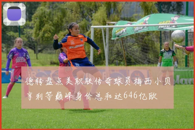 德转盘点美职联传奇球员梅西小贝亨利等巅峰身价总和达646亿欧