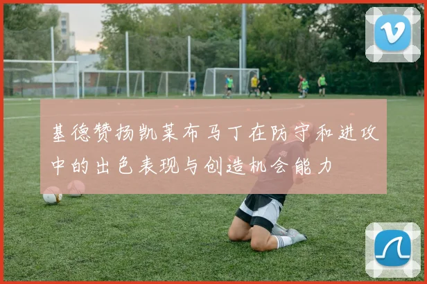 基德赞扬凯莱布马丁在防守和进攻中的出色表现与创造机会能力