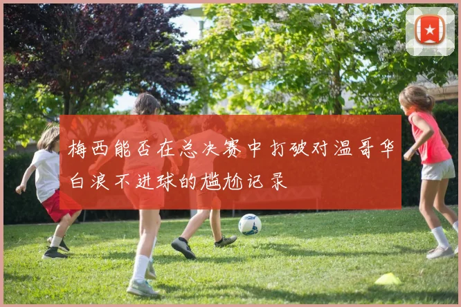 梅西能否在总决赛中打破对温哥华白浪不进球的尴尬记录
