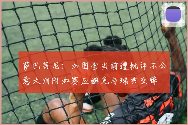 萨巴蒂尼：加图索当前遭批评不公意大利附加赛应避免与瑞典交锋