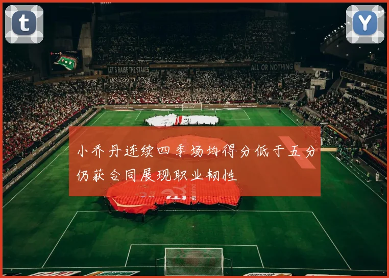 小乔丹连续四季场均得分低于五分仍获合同展现职业韧性