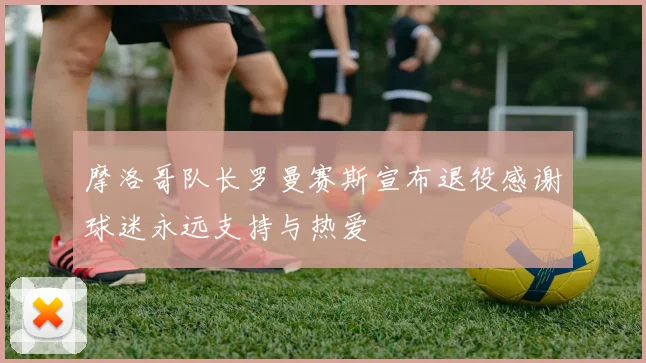 摩洛哥队长罗曼赛斯宣布退役感谢球迷永远支持与热爱