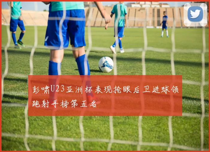 彭啸U23亚洲杯表现抢眼后卫进球领跑射手榜第五名