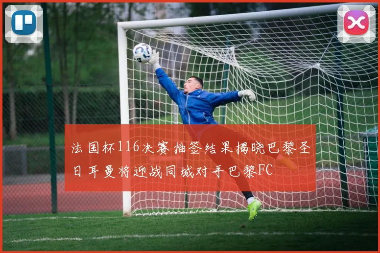 法国杯116决赛抽签结果揭晓巴黎圣日耳曼将迎战同城对手巴黎FC