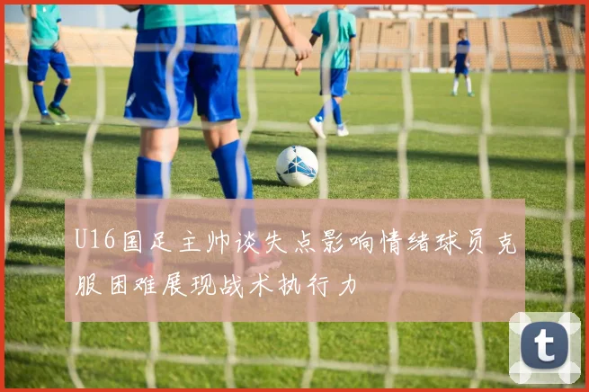 U16国足主帅谈失点影响情绪球员克服困难展现战术执行力