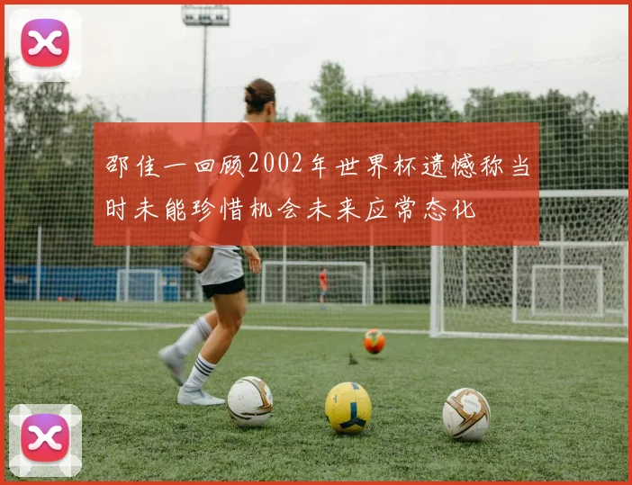 邵佳一回顾2002年世界杯遗憾称当时未能珍惜机会未来应常态化