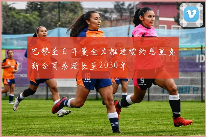 巴黎圣日耳曼全力推进续约恩里克新合同或延长至2030年