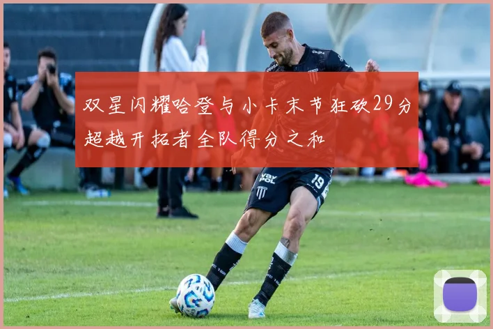 双星闪耀哈登与小卡末节狂砍29分超越开拓者全队得分之和