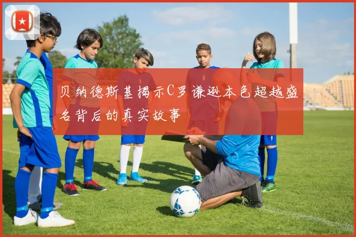 贝纳德斯基揭示C罗谦逊本色超越盛名背后的真实故事